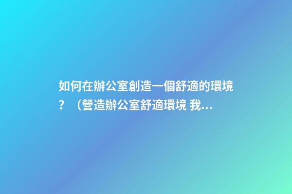 如何在辦公室創造一個舒適的環境？（營造辦公室舒適環境 我們怎么做）